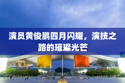 演员黄俊鹏四月闪耀，演技之路的璀璨光芒