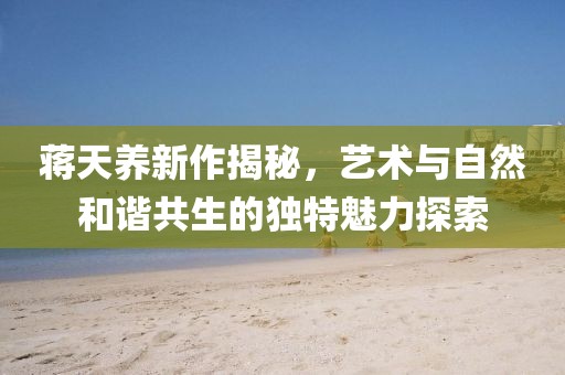 蒋天养新作揭秘，艺术与自然和谐共生的独特魅力探索