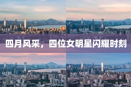 四月风采，四位女明星闪耀时刻