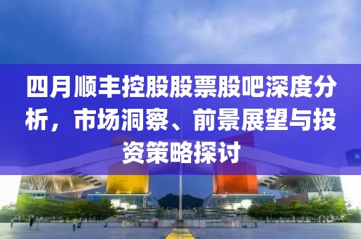 四月顺丰控股股票股吧深度分析，市场洞察、前景展望与投资策略探讨
