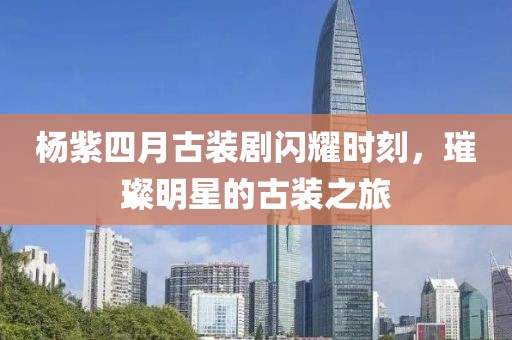 杨紫四月古装剧闪耀时刻，璀璨明星的古装之旅