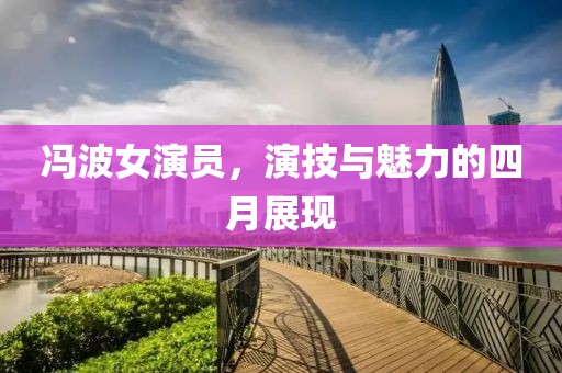 冯波女演员，演技与魅力的四月展现