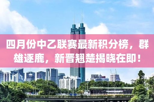 四月份中乙联赛最新积分榜，群雄逐鹿，新晋翘楚揭晓在即！