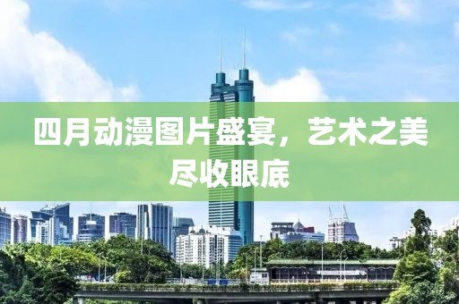 四月动漫图片盛宴，艺术之美尽收眼底