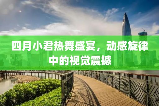 四月小君热舞盛宴，动感旋律中的视觉震撼