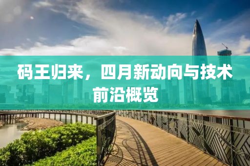 码王归来，四月新动向与技术前沿概览