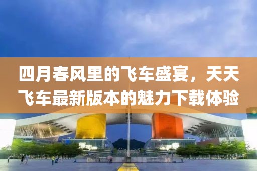 四月春风里的飞车盛宴，天天飞车最新版本的魅力下载体验