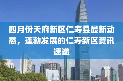 四月份天府新区仁寿县最新动态，蓬勃发展的仁寿新区资讯速递