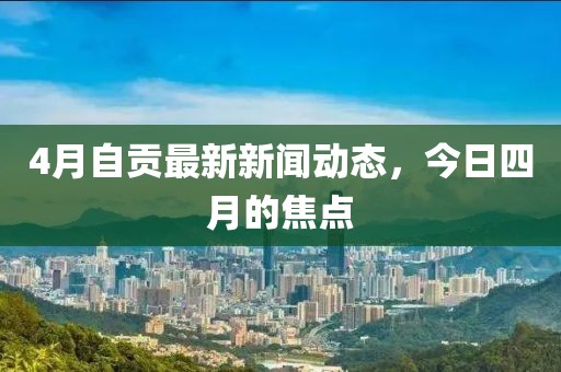 4月自贡最新新闻动态，今日四月的焦点