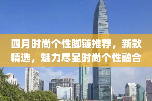 四月时尚个性脚链推荐，新款精选，魅力尽显时尚个性融合