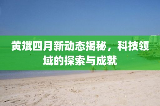 黄斌四月新动态揭秘，科技领域的探索与成就