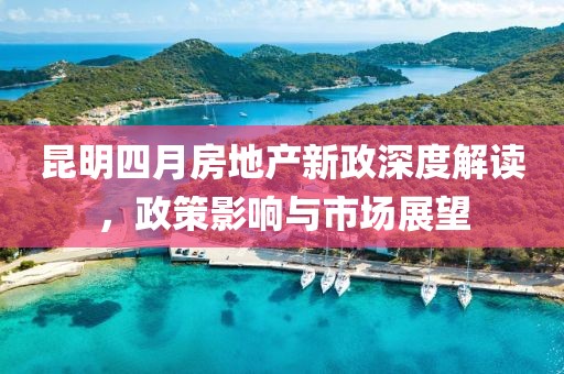 昆明四月房地产新政深度解读，政策影响与市场展望