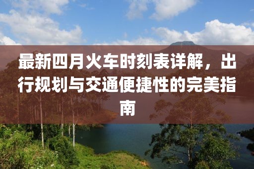 最新四月火车时刻表详解，出行规划与交通便捷性的完美指南