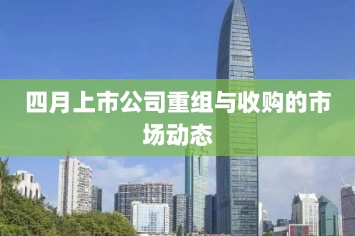 四月上市公司重组与收购的市场动态