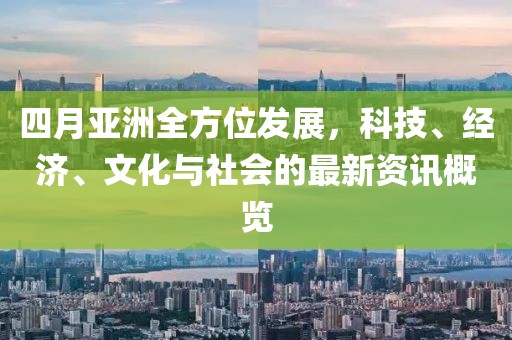 四月亚洲全方位发展，科技、经济、文化与社会的最新资讯概览