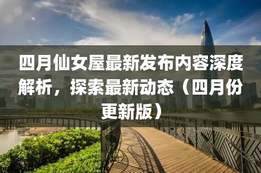 四月仙女屋最新发布内容深度解析，探索最新动态（四月份更新版）