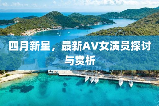 四月新星，最新AV女演员探讨与赏析