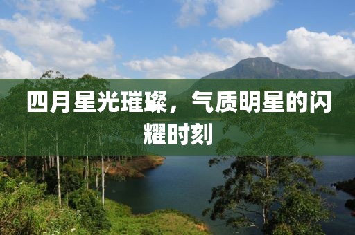 四月星光璀璨，气质明星的闪耀时刻