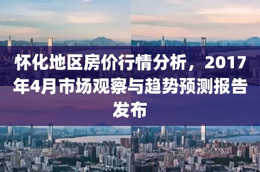 怀化地区房价行情分析，2017年4月市场观察与趋势预测报告发布