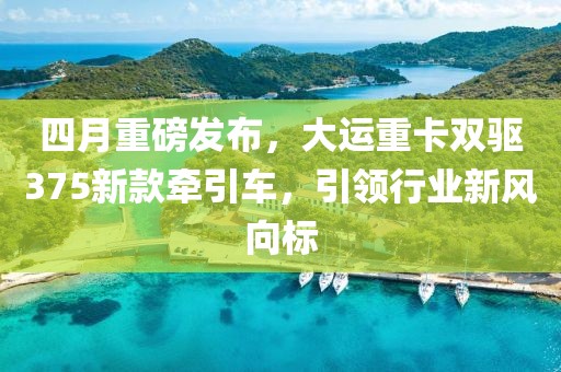四月重磅发布，大运重卡双驱375新款牵引车，引领行业新风向标