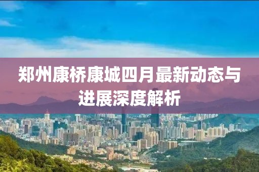 郑州康桥康城四月最新动态与进展深度解析