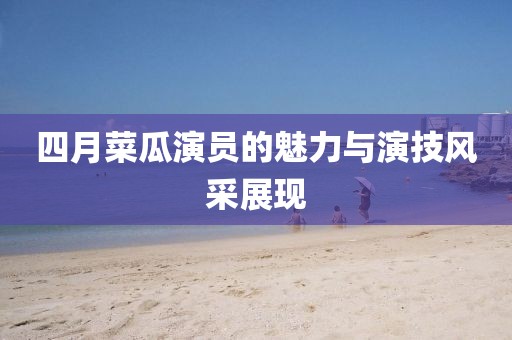 四月菜瓜演员的魅力与演技风采展现