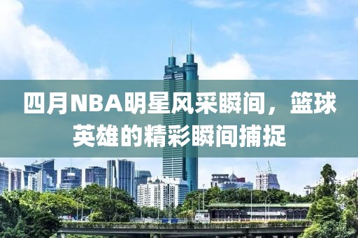 四月NBA明星风采瞬间，篮球英雄的精彩瞬间捕捉