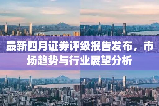 最新四月证券评级报告发布，市场趋势与行业展望分析