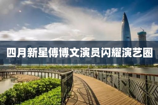 四月新星傅博文演员闪耀演艺圈