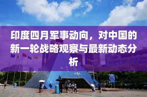 印度四月军事动向，对中国的新一轮战略观察与最新动态分析