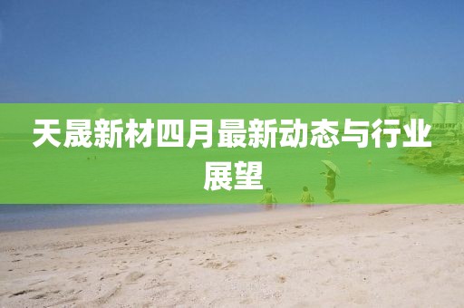天晟新材四月最新动态与行业展望