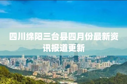 四川绵阳三台县四月份最新资讯报道更新