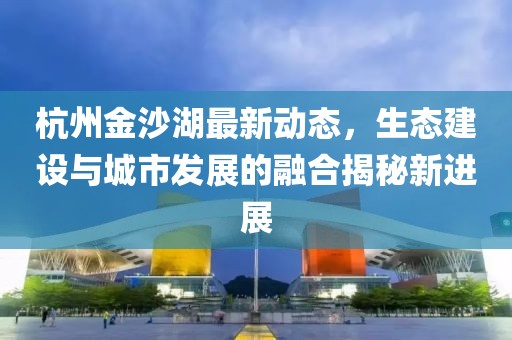 杭州金沙湖最新动态，生态建设与城市发展的融合揭秘新进展