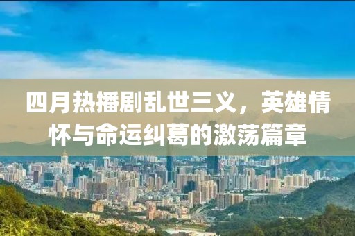 四月热播剧乱世三义，英雄情怀与命运纠葛的激荡篇章