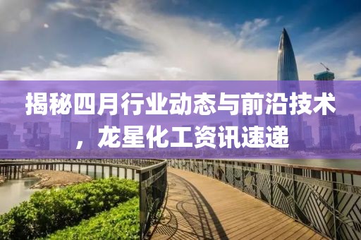 揭秘四月行业动态与前沿技术，龙星化工资讯速递