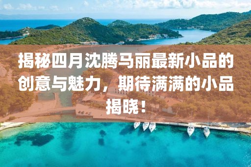 揭秘四月沈腾马丽最新小品的创意与魅力，期待满满的小品揭晓！