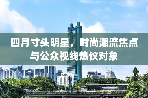 四月寸头明星，时尚潮流焦点与公众视线热议对象