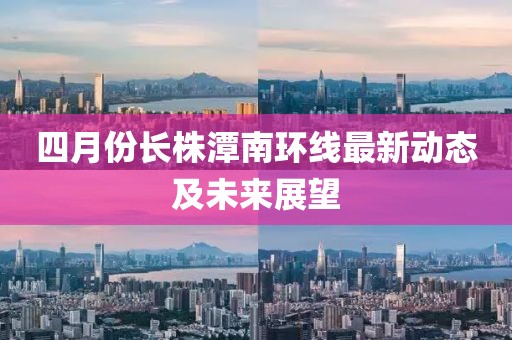 四月份长株潭南环线最新动态及未来展望