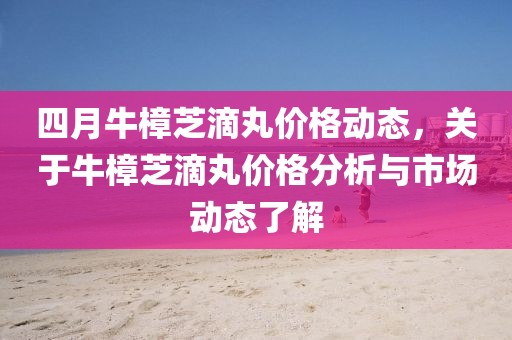 四月牛樟芝滴丸价格动态，关于牛樟芝滴丸价格分析与市场动态了解