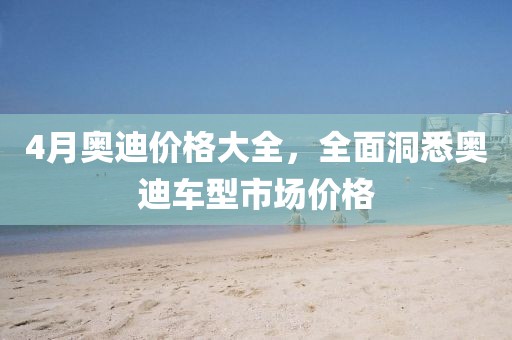 4月奥迪价格大全，全面洞悉奥迪车型市场价格