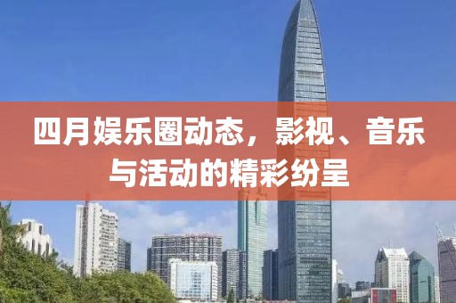 四月娱乐圈动态，影视、音乐与活动的精彩纷呈