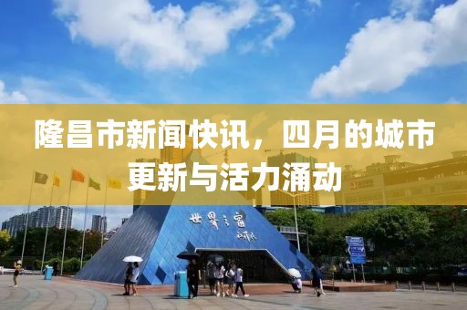 隆昌市新闻快讯，四月的城市更新与活力涌动