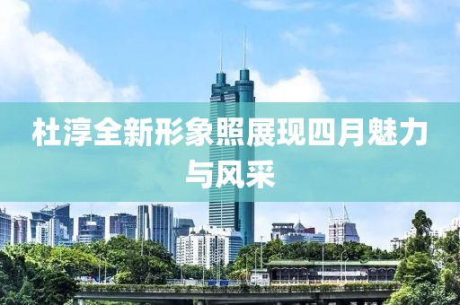 杜淳全新形象照展现四月魅力与风采