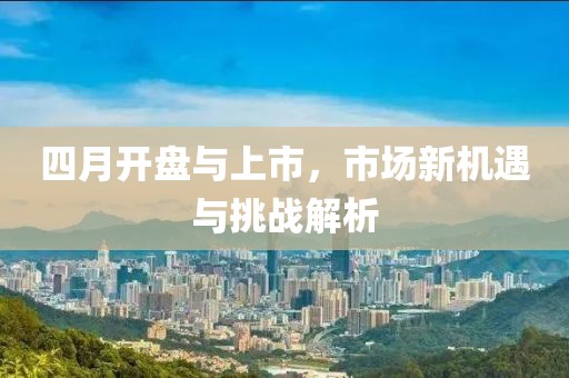 四月开盘与上市，市场新机遇与挑战解析