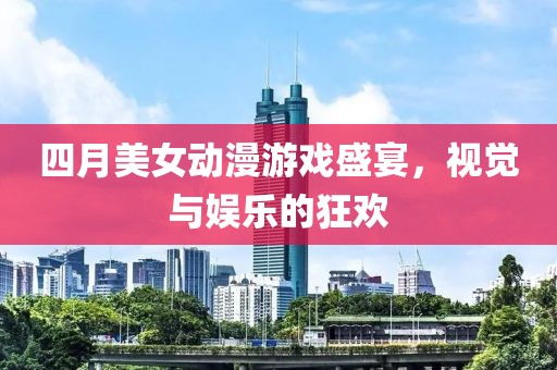 四月美女动漫游戏盛宴，视觉与娱乐的狂欢