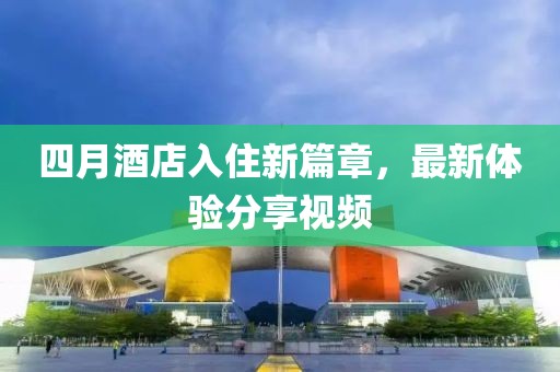四月酒店入住新篇章，最新体验分享视频