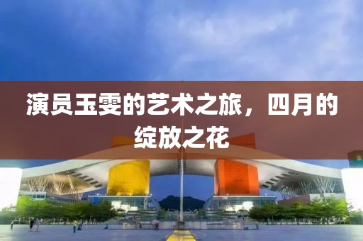 演员玉雯的艺术之旅，四月的绽放之花