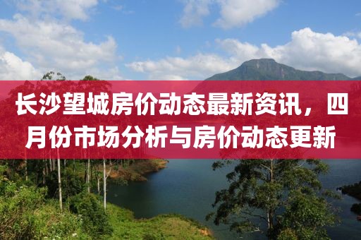长沙望城房价动态最新资讯，四月份市场分析与房价动态更新