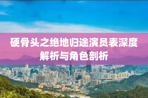 硬骨头之绝地归途演员表深度解析与角色剖析