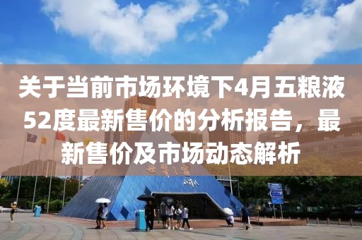 关于当前市场环境下4月五粮液52度最新售价的分析报告，最新售价及市场动态解析